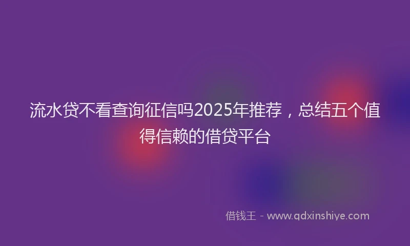 流水贷不看查询征信吗2025年推荐，总结五个值得信赖的借贷平台
