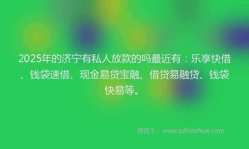 2025年的济宁有私人放款的吗最近有：乐享快借、钱袋速借、现金易贷宝融、借贷易融贷、钱袋快易等。