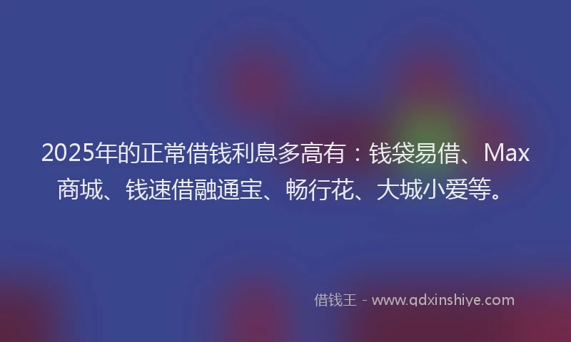 2025年的正常借钱利息多高有：钱袋易借、Max商城、钱速借融通宝、畅行花、大城小爱等。