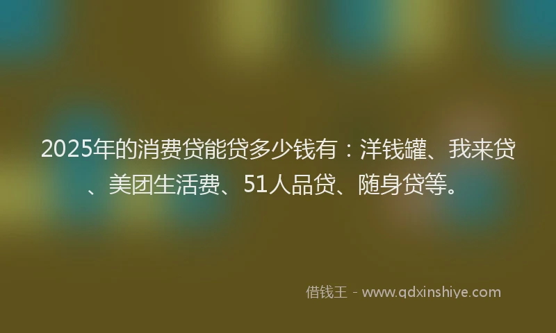 2025年的消费贷能贷多少钱有：洋钱罐、我来贷、美团生活费、51人品贷、随身贷等。