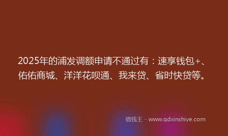2025年的浦发调额申请不通过有：速享钱包+、佑佑商城、洋洋花呗通、我来贷、省时快贷等。