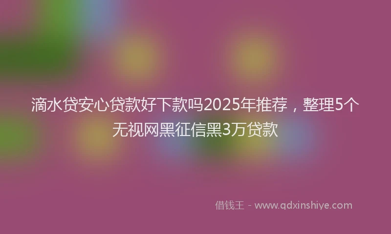滴水贷安心贷款好下款吗2025年推荐，整理5个无视网黑征信黑3万贷款