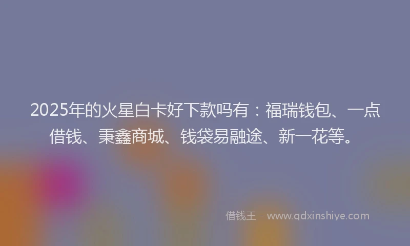 2025年的火星白卡好下款吗有：福瑞钱包、一点借钱、秉鑫商城、钱袋易融途、新一花等。