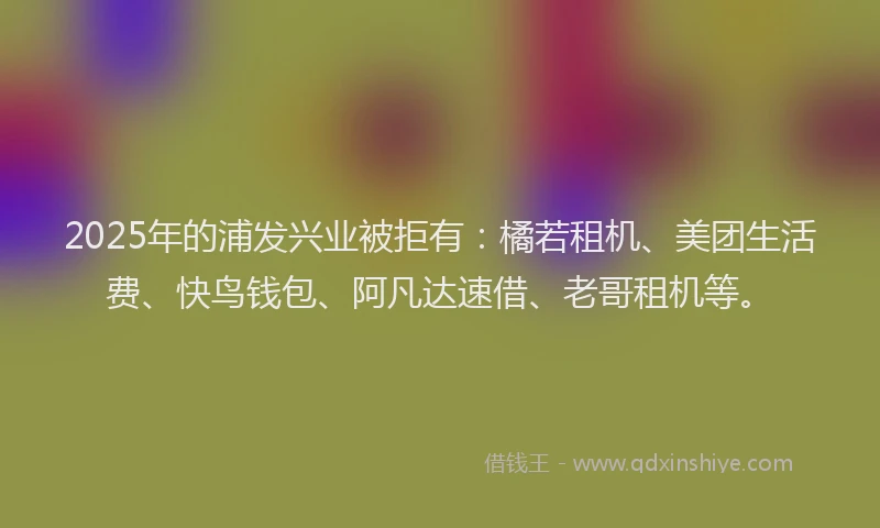 2025年的浦发兴业被拒有：橘若租机、美团生活费、快鸟钱包、阿凡达速借、老哥租机等。