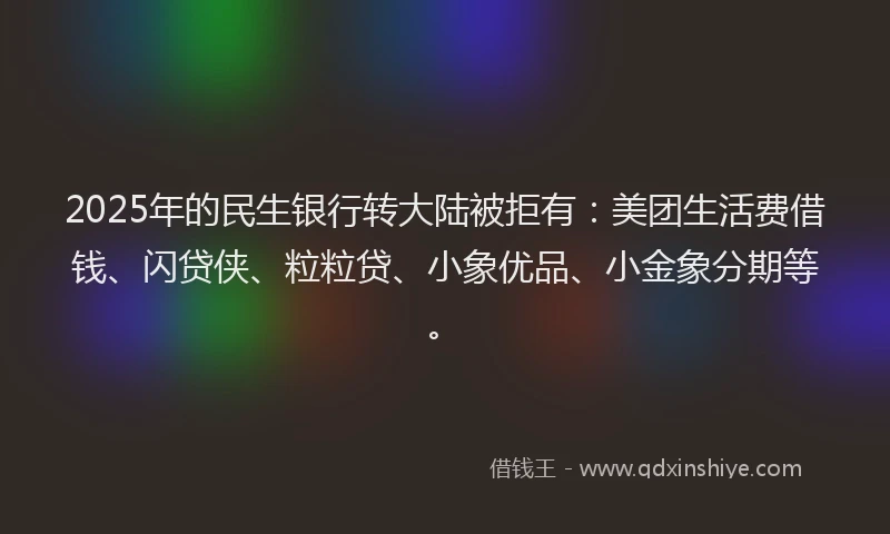 2025年的民生银行转大陆被拒有：美团生活费借钱、闪贷侠、粒粒贷、小象优品、小金象分期等。