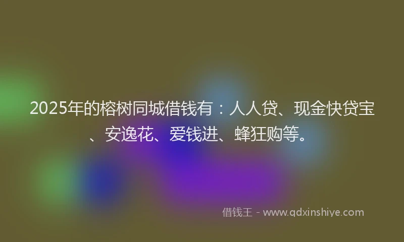 2025年的榕树同城借钱有：人人贷、现金快贷宝、安逸花、爱钱进、蜂狂购等。