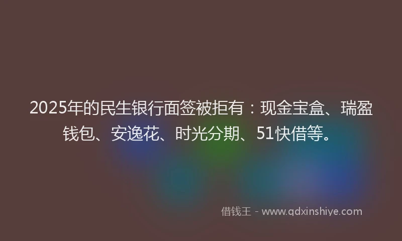 2025年的民生银行面签被拒有：现金宝盒、瑞盈钱包、安逸花、时光分期、51快借等。