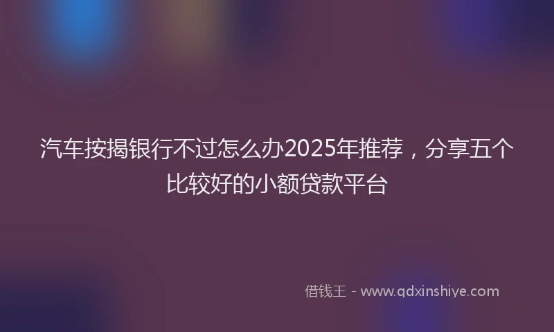 汽车按揭银行不过怎么办2025年推荐，分享五个比较好的小额贷款平台