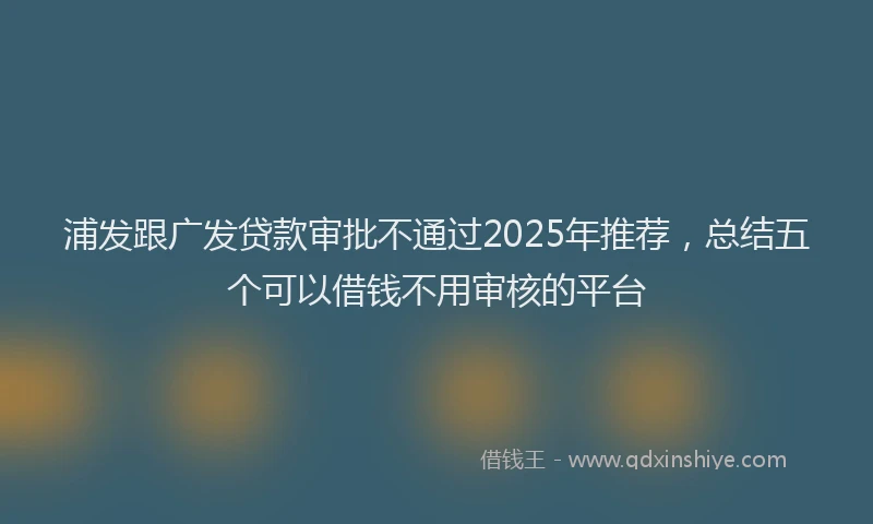 浦发跟广发贷款审批不通过2025年推荐，总结五个可以借钱不用审核的平台