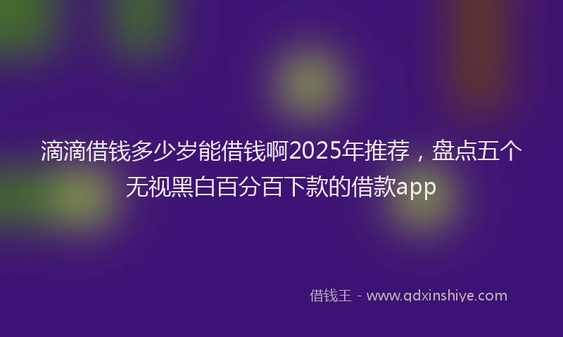 滴滴借钱多少岁能借钱啊2025年推荐，盘点五个无视黑白百分百下款的借款app