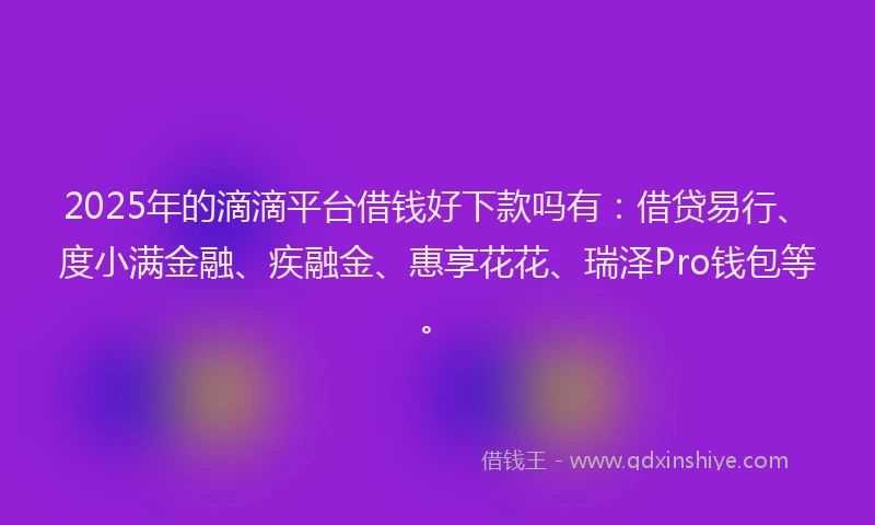 2025年的滴滴平台借钱好下款吗有：借贷易行、度小满金融、疾融金、惠享花花、瑞泽Pro钱包等。