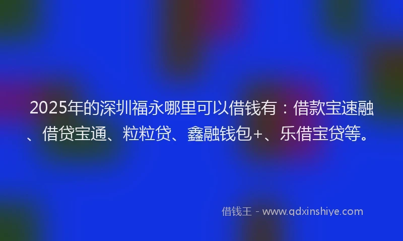 2025年的深圳福永哪里可以借钱有：借款宝速融、借贷宝通、粒粒贷、鑫融钱包+、乐借宝贷等。