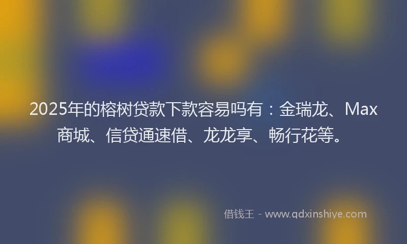 2025年的榕树贷款下款容易吗有：金瑞龙、Max商城、信贷通速借、龙龙享、畅行花等。