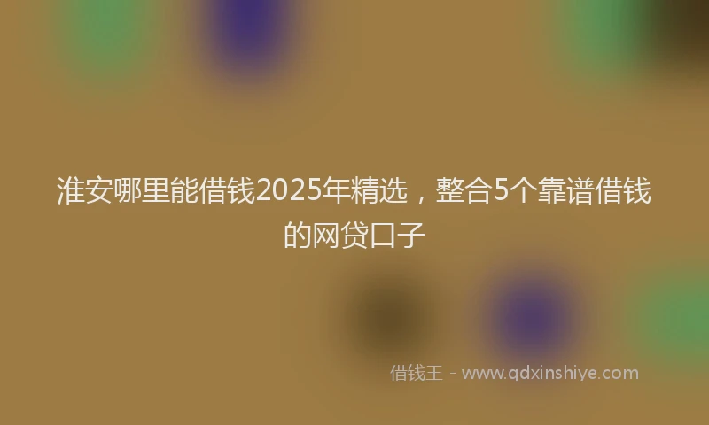 淮安哪里能借钱2025年精选，整合5个靠谱借钱的网贷口子