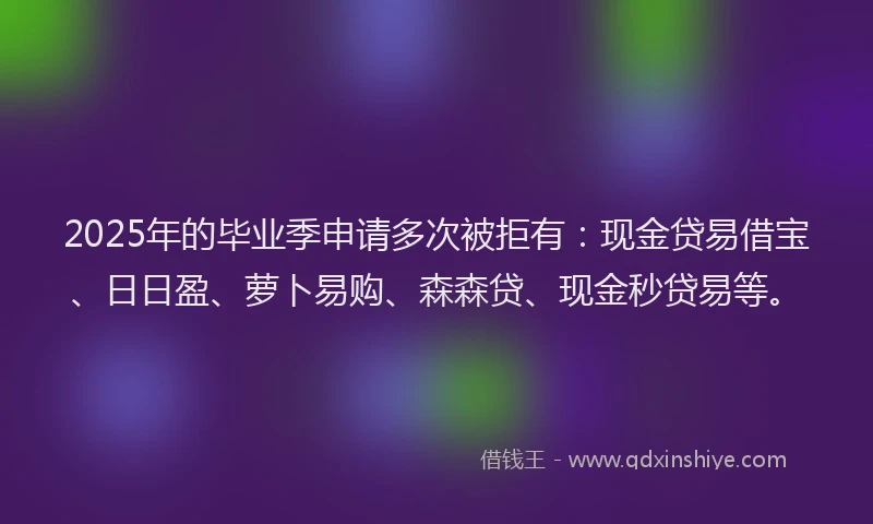 2025年的毕业季申请多次被拒有：现金贷易借宝、日日盈、萝卜易购、森森贷、现金秒贷易等。