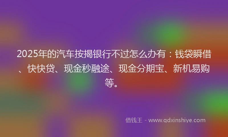2025年的汽车按揭银行不过怎么办有：钱袋瞬借、快快贷、现金秒融途、现金分期宝、新机易购等。