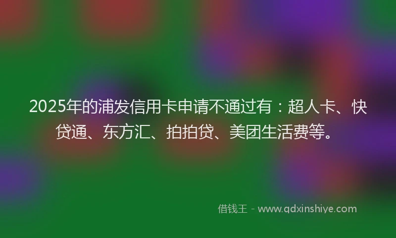 2025年的浦发信用卡申请不通过有：超人卡、快贷通、东方汇、拍拍贷、美团生活费等。