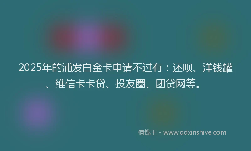 2025年的浦发白金卡申请不过有：还呗、洋钱罐、维信卡卡贷、投友圈、团贷网等。