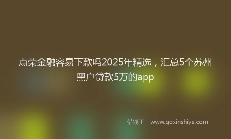 点荣金融容易下款吗2025年精选，汇总5个苏州黑户贷款5万的app