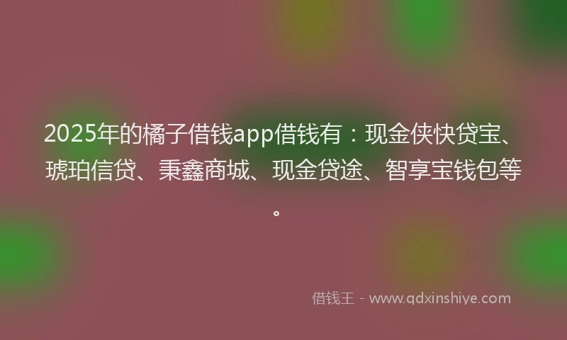 2025年的橘子借钱app借钱有：现金侠快贷宝、琥珀信贷、秉鑫商城、现金贷途、智享宝钱包等。