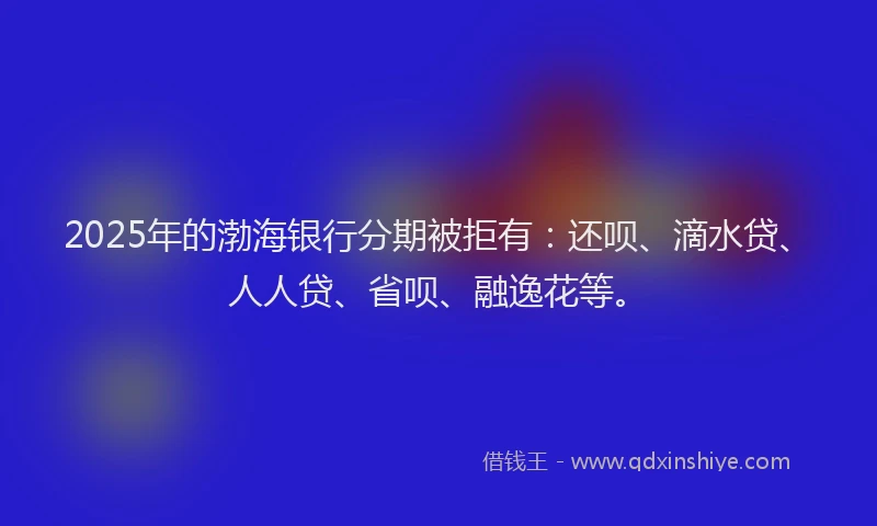 2025年的渤海银行分期被拒有：还呗、滴水贷、人人贷、省呗、融逸花等。
