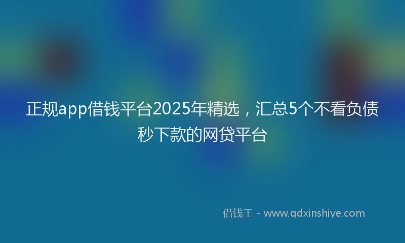 正规app借钱平台2025年精选，汇总5个不看负债秒下款的网贷平台