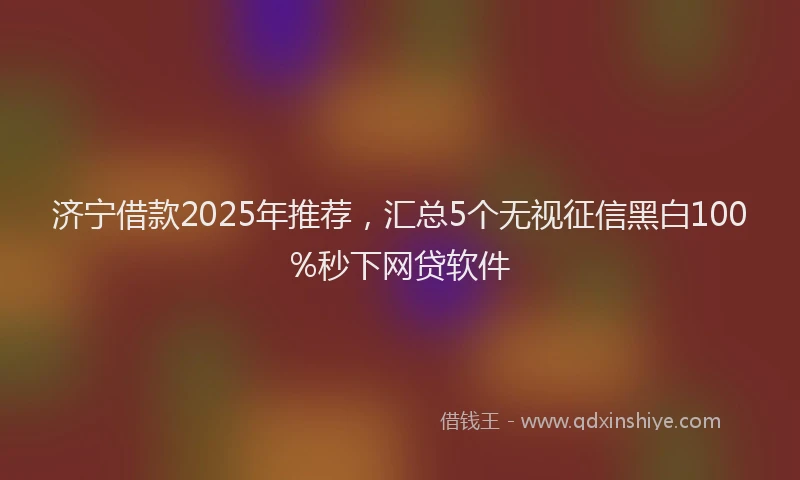 济宁借款2025年推荐，汇总5个无视征信黑白100%秒下网贷软件