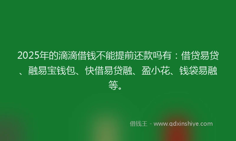 2025年的滴滴借钱不能提前还款吗有：借贷易贷、融易宝钱包、快借易贷融、盈小花、钱袋易融等。