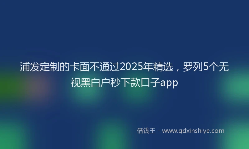 浦发定制的卡面不通过2025年精选，罗列5个无视黑白户秒下款口子app