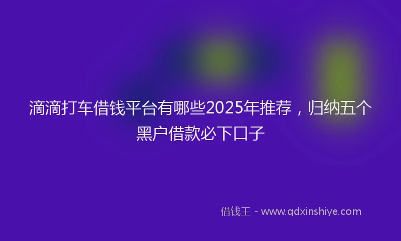 滴滴打车借钱平台有哪些2025年推荐，归纳五个黑户借款必下口子