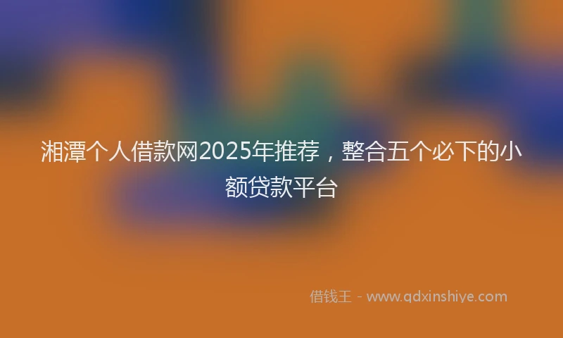湘潭个人借款网2025年推荐，整合五个必下的小额贷款平台