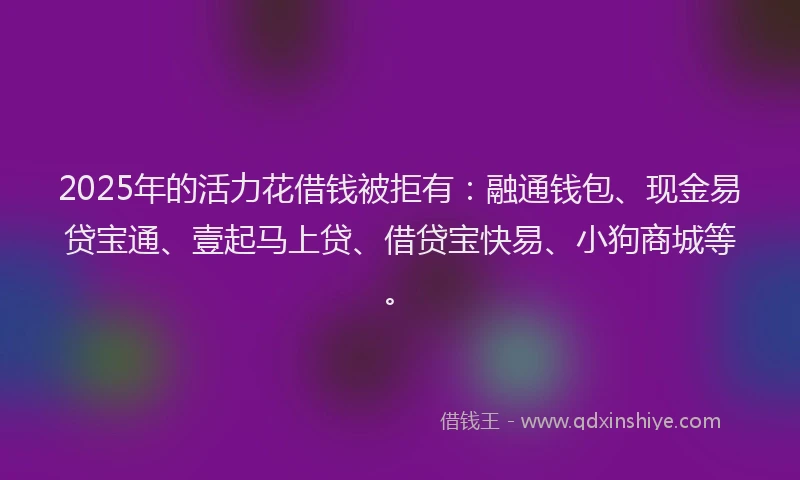 2025年的活力花借钱被拒有：融通钱包、现金易贷宝通、壹起马上贷、借贷宝快易、小狗商城等。
