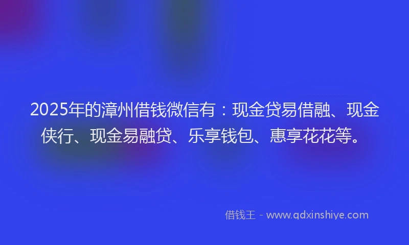 2025年的漳州借钱微信有：现金贷易借融、现金侠行、现金易融贷、乐享钱包、惠享花花等。