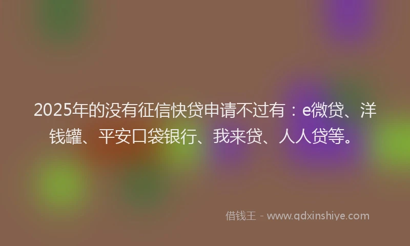 2025年的没有征信快贷申请不过有：e微贷、洋钱罐、平安口袋银行、我来贷、人人贷等。