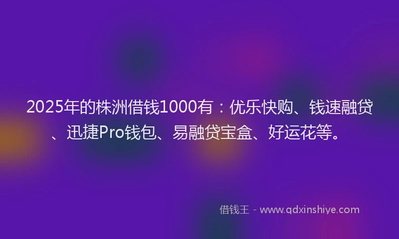 2025年的株洲借钱1000有：优乐快购、钱速融贷、迅捷Pro钱包、易融贷宝盒、好运花等。