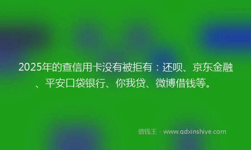 2025年的查信用卡没有被拒有:还呗、京东金融、平安口袋银行、你我贷、微博借钱等。
