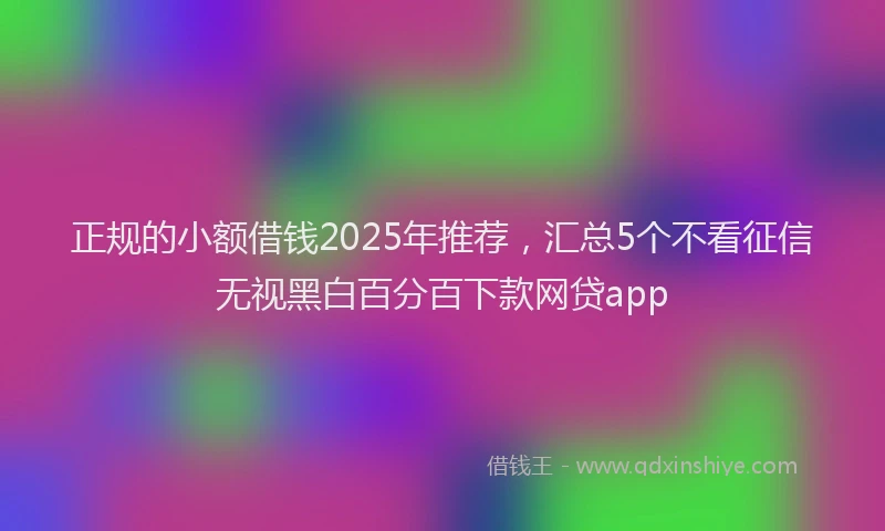 正规的小额借钱2025年推荐，汇总5个不看征信无视黑白百分百下款网贷app
