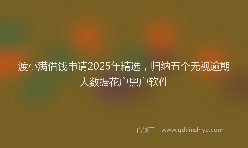 渡小满借钱申请2025年精选，归纳五个无视逾期大数据花户黑户软件
