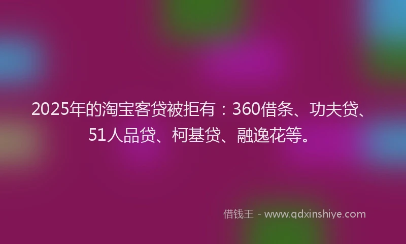 2025年的淘宝客贷被拒有：360借条、功夫贷、51人品贷、柯基贷、融逸花等。