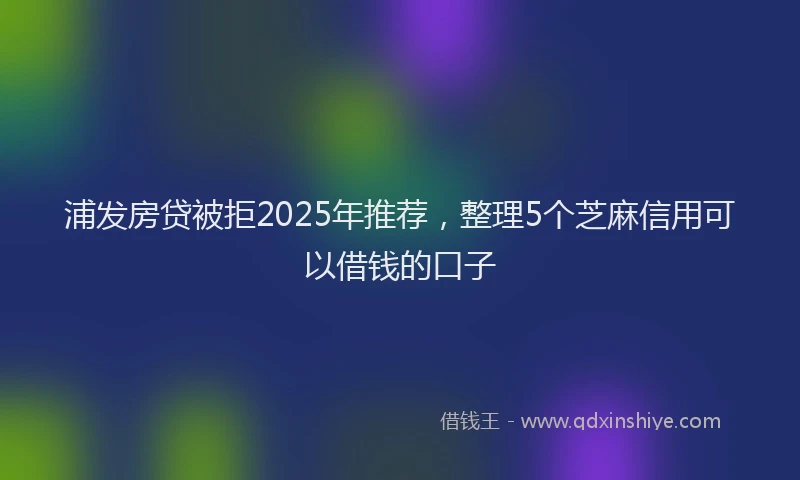 浦发房贷被拒2025年推荐，整理5个芝麻信用可以借钱的口子