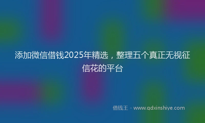 添加微信借钱2025年精选，整理五个真正无视征信花的平台