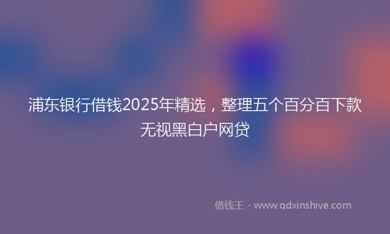 浦东银行借钱2025年精选，整理五个百分百下款无视黑白户网贷