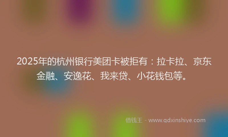 2025年的杭州银行美团卡被拒有：拉卡拉、京东金融、安逸花、我来贷、小花钱包等。