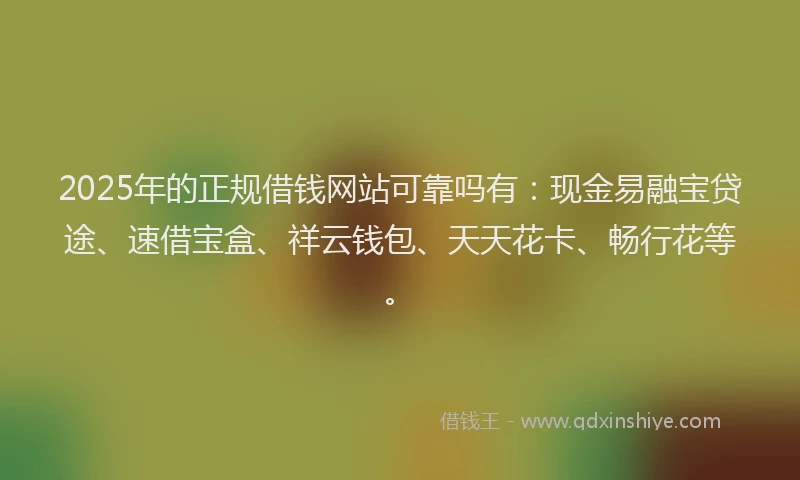 2025年的正规借钱网站可靠吗有：现金易融宝贷途、速借宝盒、祥云钱包、天天花卡、畅行花等。