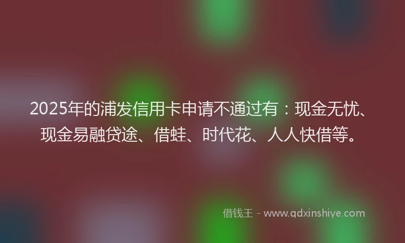 2025年的浦发信用卡申请不通过有：现金无忧、现金易融贷途、借蛙、时代花、人人快借等。