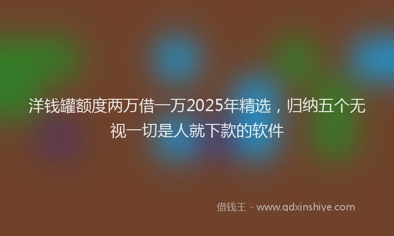 洋钱罐额度两万借一万2025年精选，归纳五个无视一切是人就下款的软件