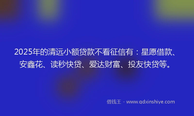 2025年的清远小额贷款不看征信有：星愿借款、安鑫花、读秒快贷、爱达财富、投友快贷等。