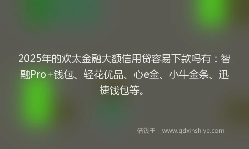 2025年的欢太金融大额信用贷容易下款吗有：智融Pro+钱包、轻花优品、心e金、小牛金条、迅捷钱包等。