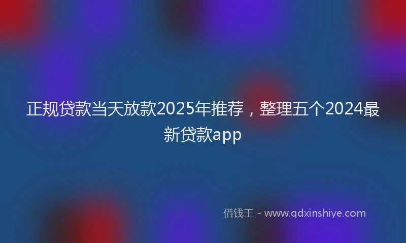 正规贷款当天放款2025年推荐，整理五个2024最新贷款app