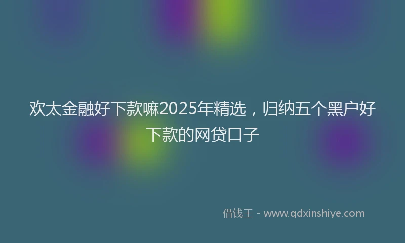 欢太金融好下款嘛2025年精选，归纳五个黑户好下款的网贷口子